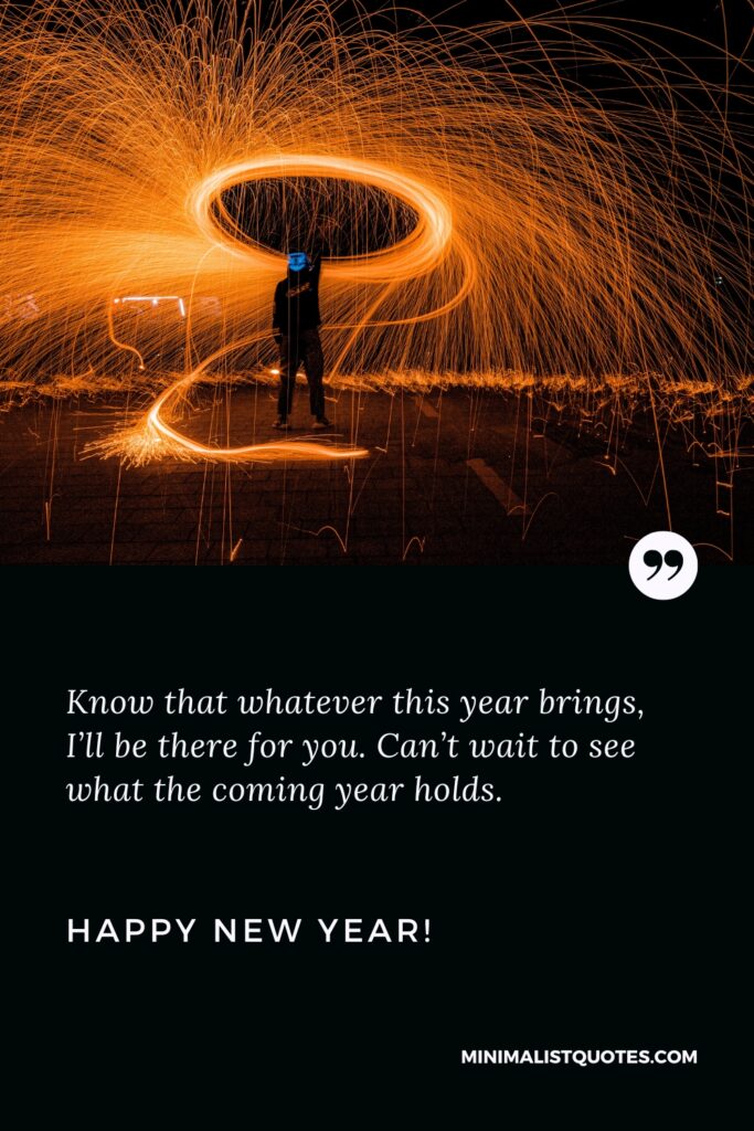 Happy New Year Wishes: Know that whatever this year brings, I’ll be there for you. Can’t wait to see what the coming year holds. Happy New Year!