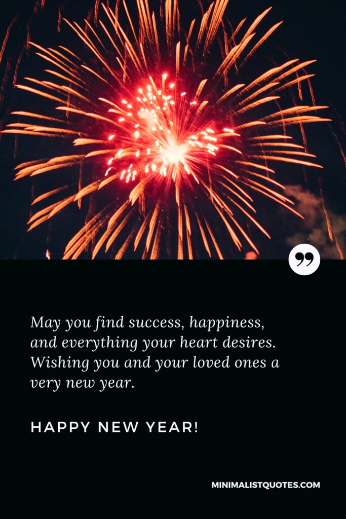 Happy New Year Wishes: May you find success, happiness, and everything your heart desires. Wishing you and your loved ones a very new year, Happy New Year!
