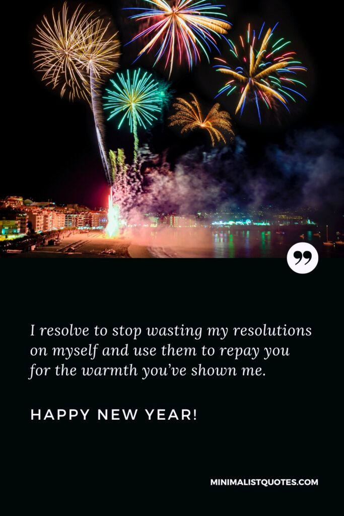Happy New Year Wishes: I resolve to stop wasting my resolutions on myself and use them to repay you for the warmth you’ve shown me. Happy New Year!