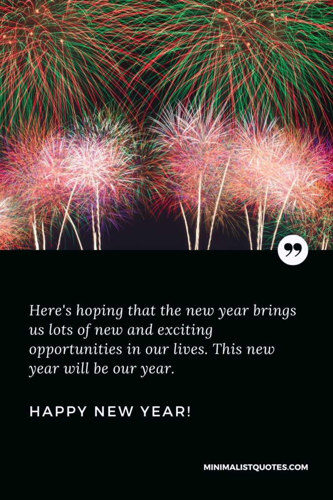 Happy New Year Wishes: Here's hoping that the new year brings us lots of new and exciting opportunities in our lives. This new year will be our year. Happy New Year!