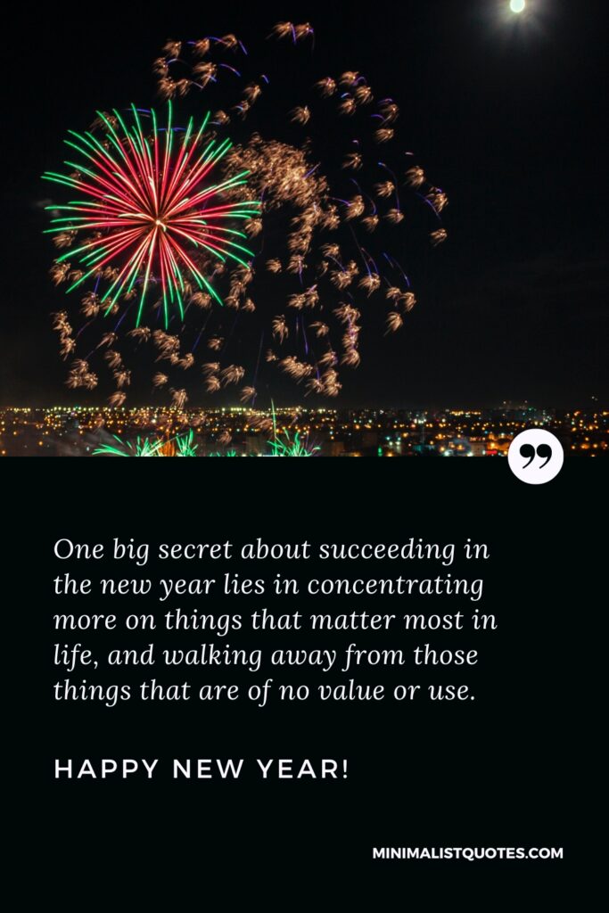 Happy New Year Wishes: One big secret about succeeding in the new year lies in concentrating more on things that matter most in life, and walking away from those things that are of no value or use. Happy New Year!