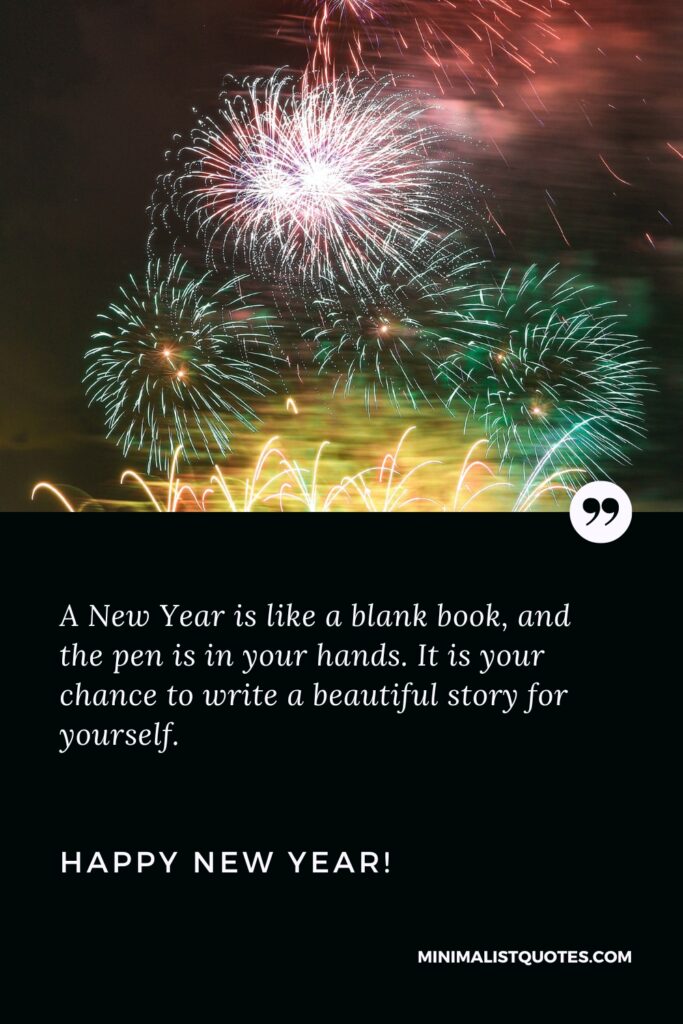 Happy New Year Wishes: A New Year is like a blank book, and the pen is in your hands. It is your chance to write a beautiful story for yourself. Happy New Year!