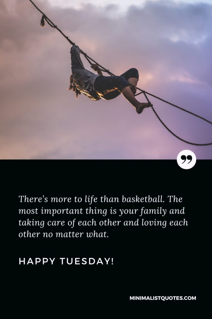 Happy Tuesday Wishes: There’s more to life than basketball. The most important thing is your family and taking care of each other and loving each other no matter what. Happy Tuesday!