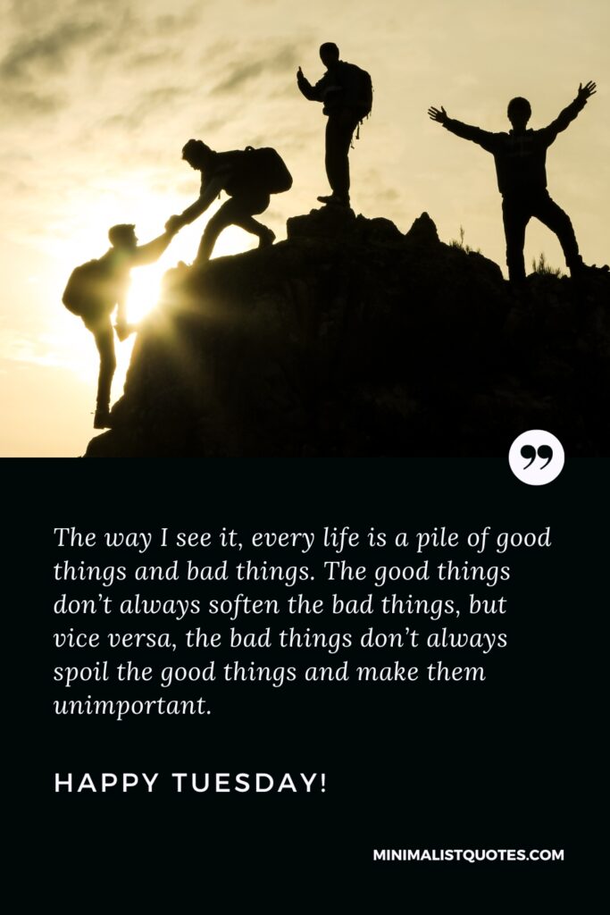Happy Tuesday Wishes: The way I see it, every life is a pile of good things and bad things. The good things don’t always soften the bad things, but vice versa, the bad things don’t always spoil the good things and make them unimportant. Happy Tuesday!