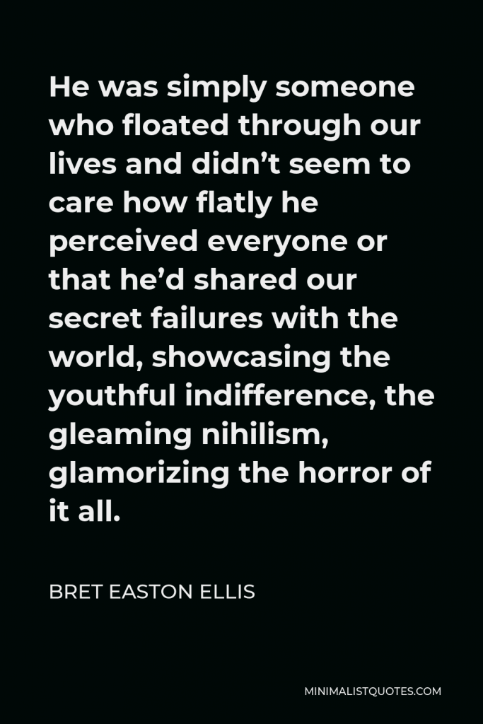 Bret Easton Ellis Quote - He was simply someone who floated through our lives and didn’t seem to care how flatly he perceived everyone or that he’d shared our secret failures with the world, showcasing the youthful indifference, the gleaming nihilism, glamorizing the horror of it all.