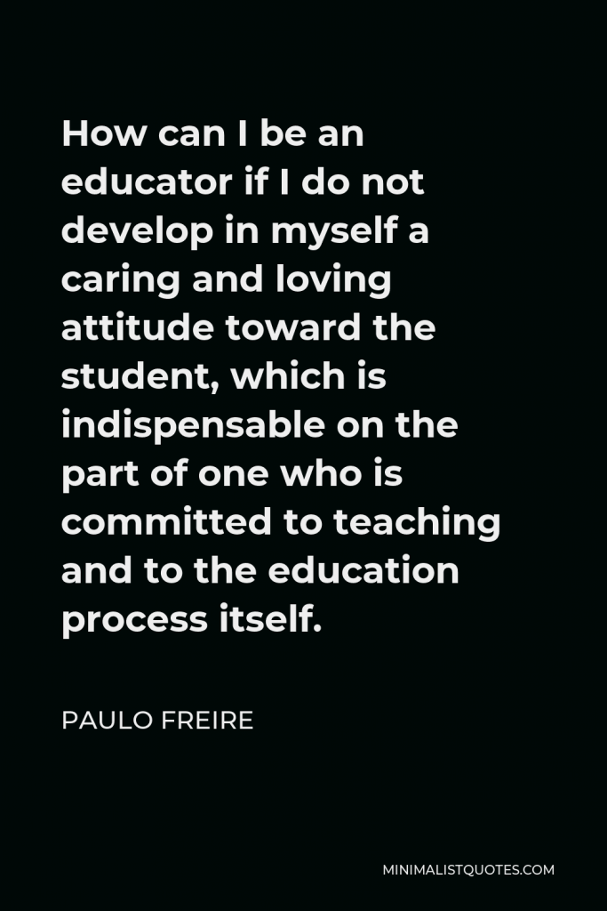 Paulo Freire Quote - How can I be an educator if I do not develop in myself a caring and loving attitude toward the student, which is indispensable on the part of one who is committed to teaching and to the education process itself.