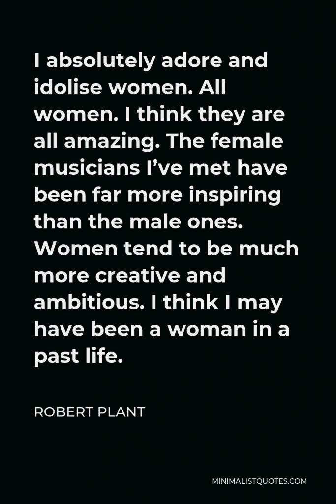 Robert Plant Quote - I absolutely adore and idolise women. All women. I think they are all amazing. The female musicians I’ve met have been far more inspiring than the male ones. Women tend to be much more creative and ambitious. I think I may have been a woman in a past life.