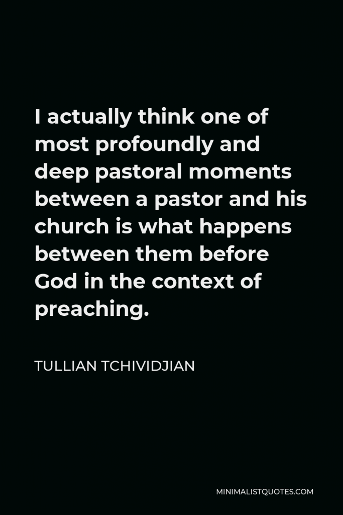 Tullian Tchividjian Quote - I actually think one of most profoundly and deep pastoral moments between a pastor and his church is what happens between them before God in the context of preaching.