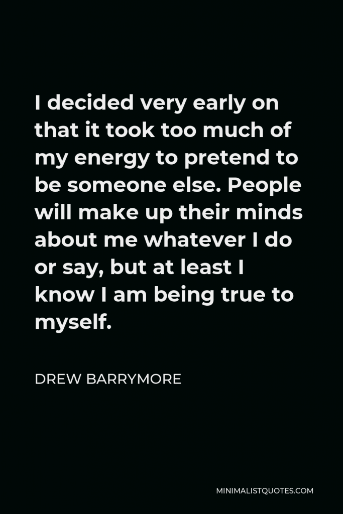 Drew Barrymore Quote - I decided very early on that it took too much of my energy to pretend to be someone else. People will make up their minds about me whatever I do or say, but at least I know I am being true to myself.