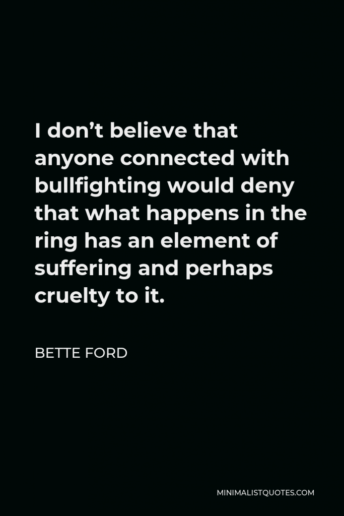 Bette Ford Quote - I don’t believe that anyone connected with bullfighting would deny that what happens in the ring has an element of suffering and perhaps cruelty to it.
