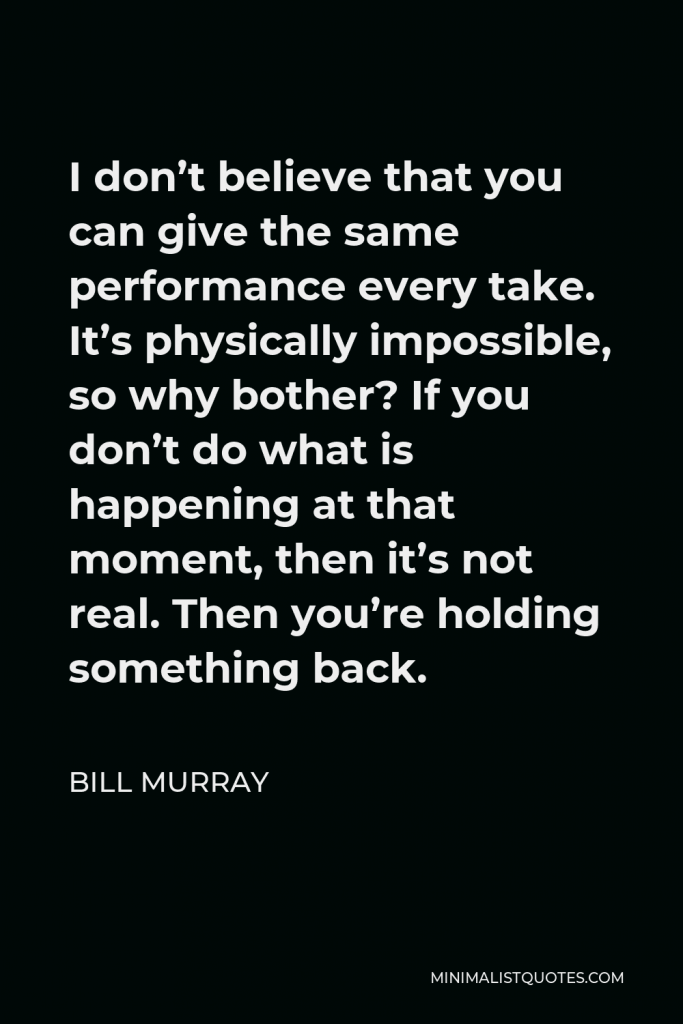 Bill Murray Quote - I don’t believe that you can give the same performance every take. It’s physically impossible, so why bother? If you don’t do what is happening at that moment, then it’s not real. Then you’re holding something back.