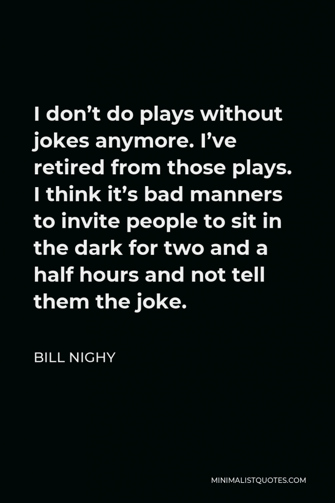 Bill Nighy Quote - I don’t do plays without jokes anymore. I’ve retired from those plays. I think it’s bad manners to invite people to sit in the dark for two and a half hours and not tell them the joke.