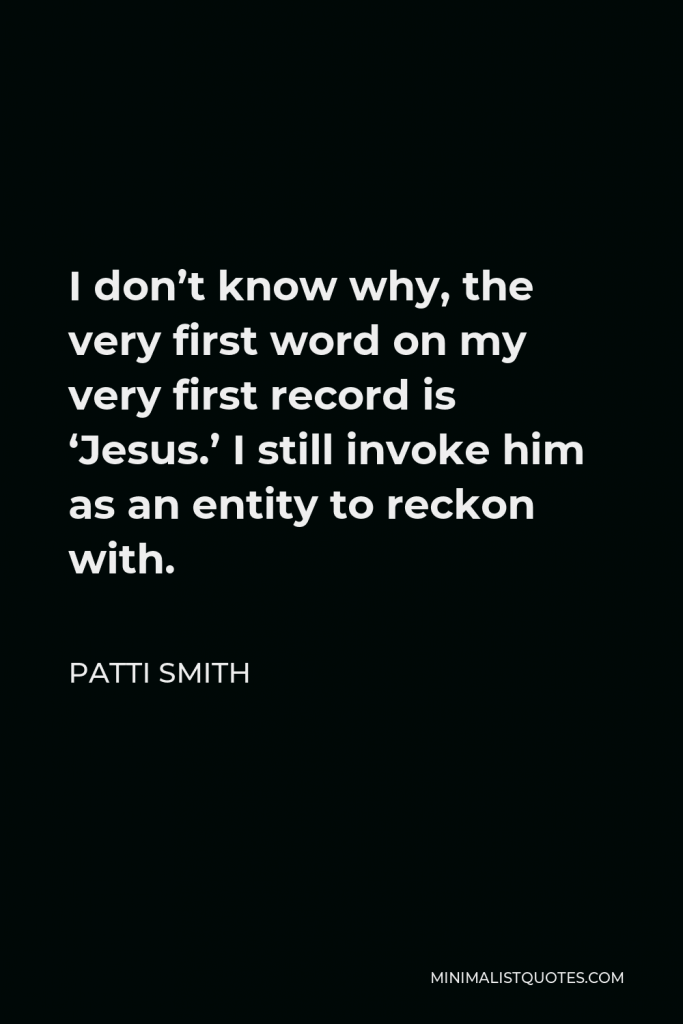 Patti Smith Quote - I don’t know why, the very first word on my very first record is ‘Jesus.’ I still invoke him as an entity to reckon with.