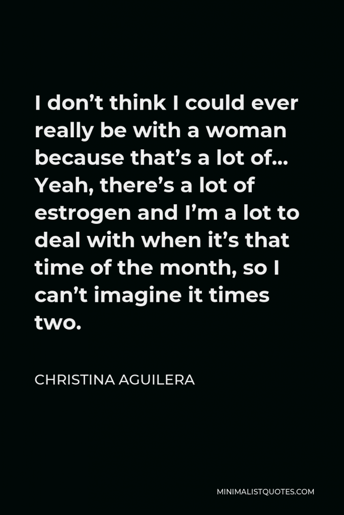 Christina Aguilera Quote - I don’t think I could ever really be with a woman because that’s a lot of… Yeah, there’s a lot of estrogen and I’m a lot to deal with when it’s that time of the month, so I can’t imagine it times two.