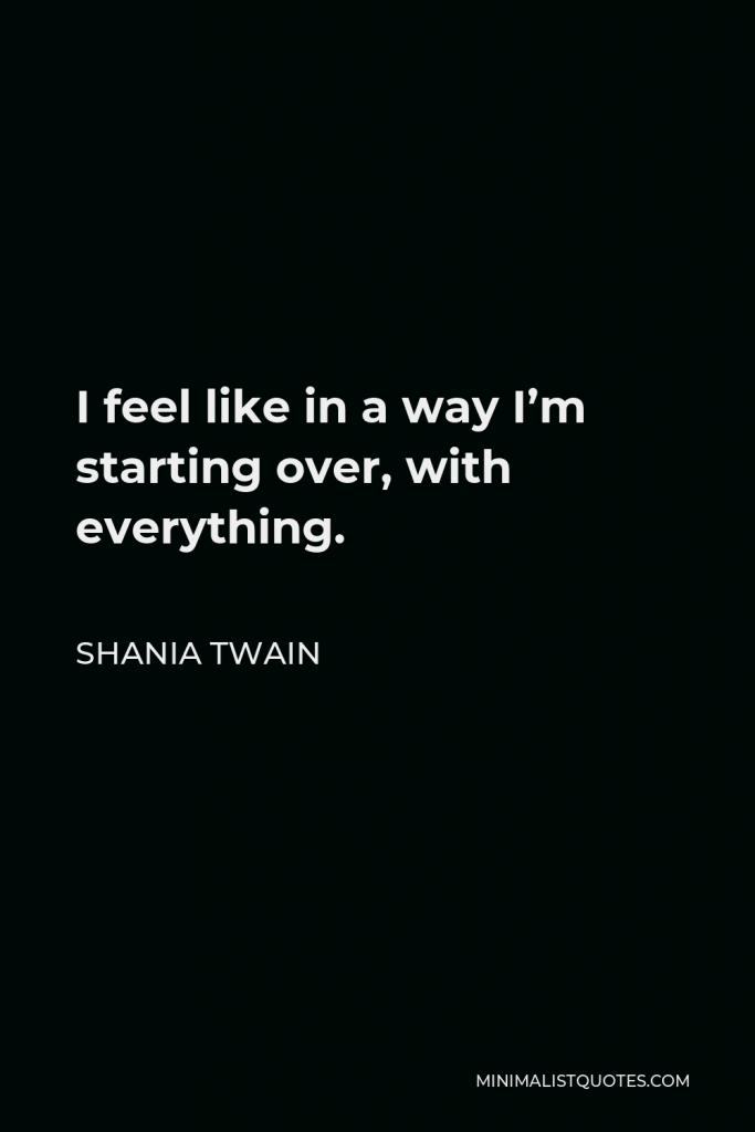 Shania Twain Quote - I feel like in a way I’m starting over, with everything.