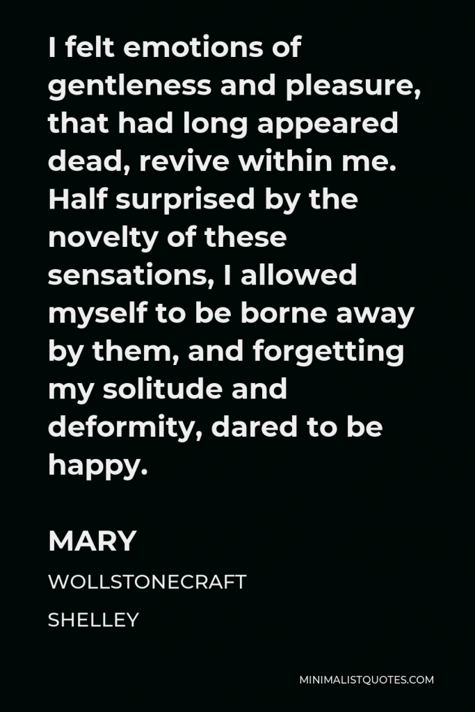 Mary Wollstonecraft Shelley Quote - I felt emotions of gentleness and pleasure, that had long appeared dead, revive within me. Half surprised by the novelty of these sensations, I allowed myself to be borne away by them, and forgetting my solitude and deformity, dared to be happy.