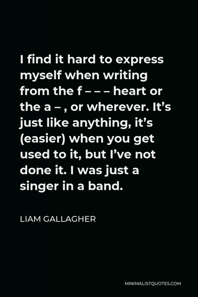 Liam Gallagher Quote - I find it hard to express myself when writing from the f – – – heart or the a – , or wherever. It’s just like anything, it’s (easier) when you get used to it, but I’ve not done it. I was just a singer in a band.