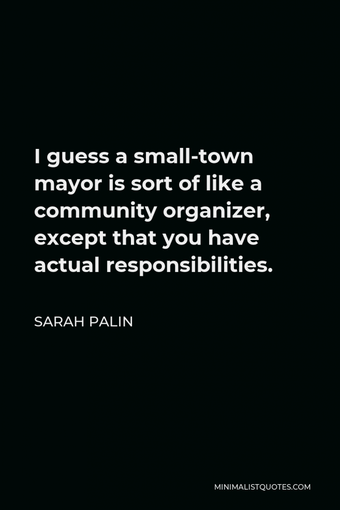 Sarah Palin Quote - I guess a small-town mayor is sort of like a community organizer, except that you have actual responsibilities.