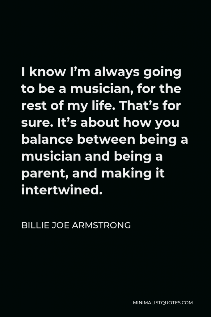 Billie Joe Armstrong Quote - I know I’m always going to be a musician, for the rest of my life. That’s for sure. It’s about how you balance between being a musician and being a parent, and making it intertwined.
