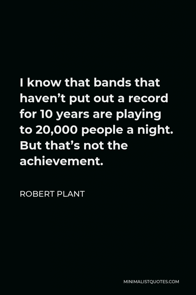 Robert Plant Quote - I know that bands that haven’t put out a record for 10 years are playing to 20,000 people a night. But that’s not the achievement.