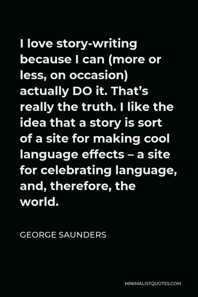 George Saunders Quote - I love story-writing because I can (more or less, on occasion) actually DO it. That’s really the truth. I like the idea that a story is sort of a site for making cool language effects – a site for celebrating language, and, therefore, the world.