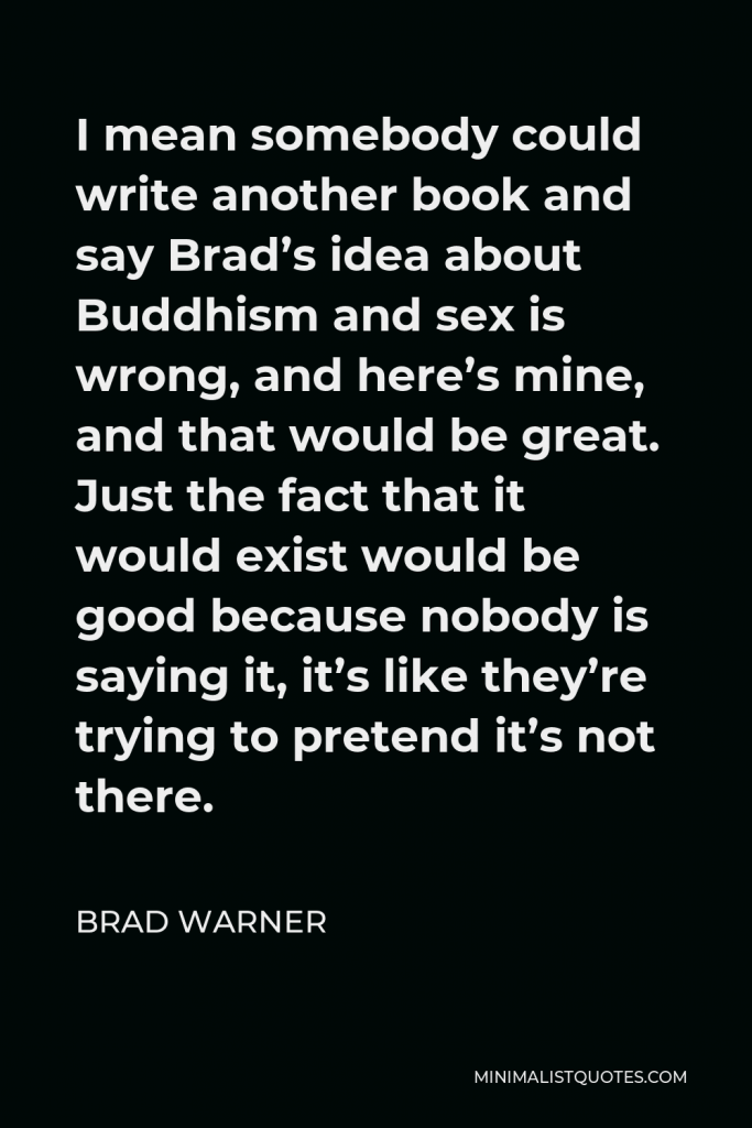Brad Warner Quote - I mean somebody could write another book and say Brad’s idea about Buddhism and sex is wrong, and here’s mine, and that would be great. Just the fact that it would exist would be good because nobody is saying it, it’s like they’re trying to pretend it’s not there.