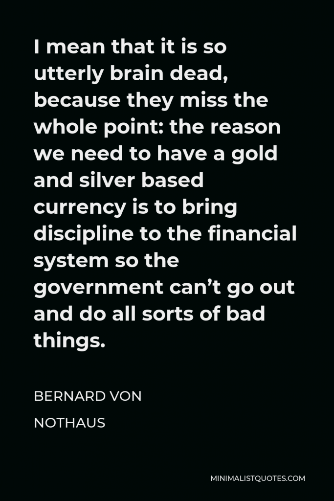 Bernard von NotHaus Quote - I mean that it is so utterly brain dead, because they miss the whole point: the reason we need to have a gold and silver based currency is to bring discipline to the financial system so the government can’t go out and do all sorts of bad things.