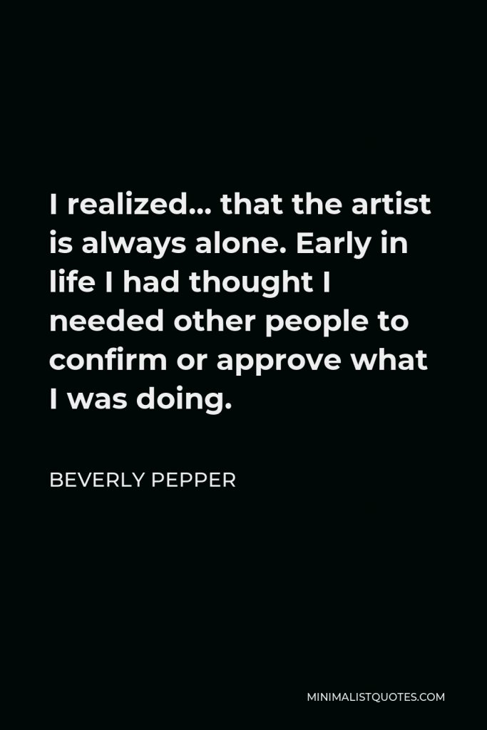 Beverly Pepper Quote - I realized… that the artist is always alone. Early in life I had thought I needed other people to confirm or approve what I was doing.