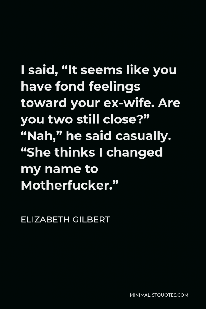 Elizabeth Gilbert Quote - I said, “It seems like you have fond feelings toward your ex-wife. Are you two still close?” “Nah,” he said casually. “She thinks I changed my name to Motherfucker.”