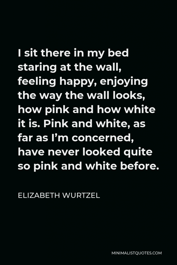 Elizabeth Wurtzel Quote - I sit there in my bed staring at the wall, feeling happy, enjoying the way the wall looks, how pink and how white it is. Pink and white, as far as I’m concerned, have never looked quite so pink and white before.