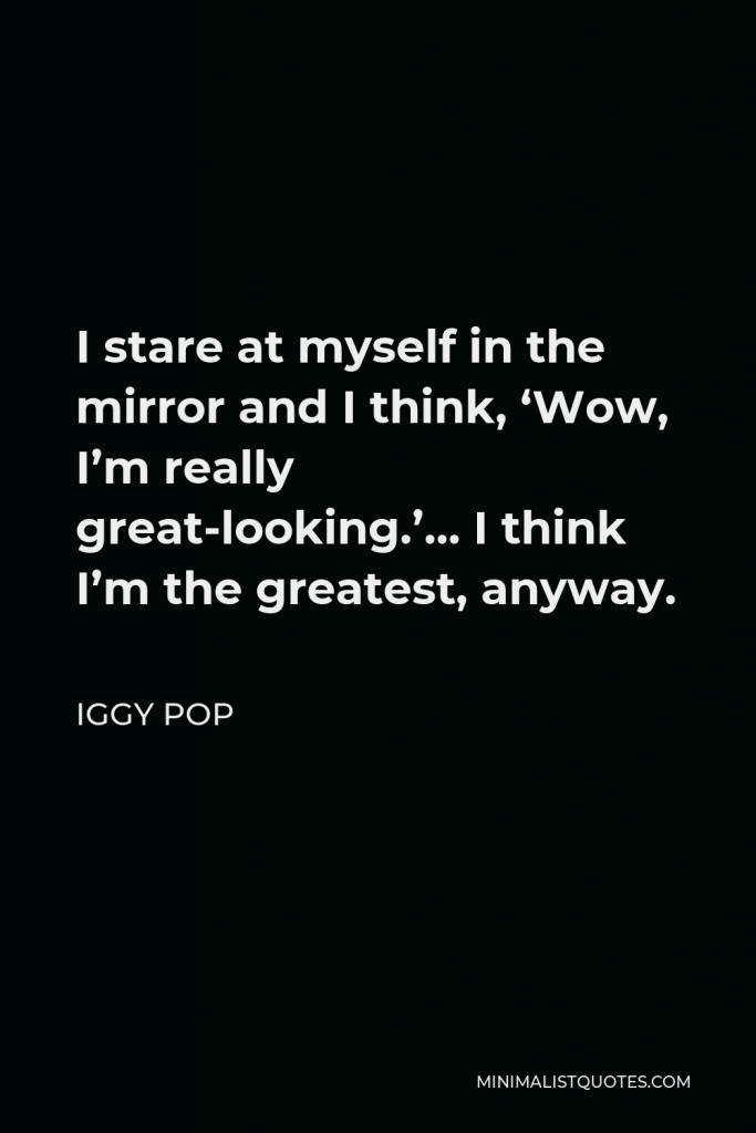 Iggy Pop Quote - I stare at myself in the mirror and I think, ‘Wow, I’m really great-looking.’… I think I’m the greatest, anyway.