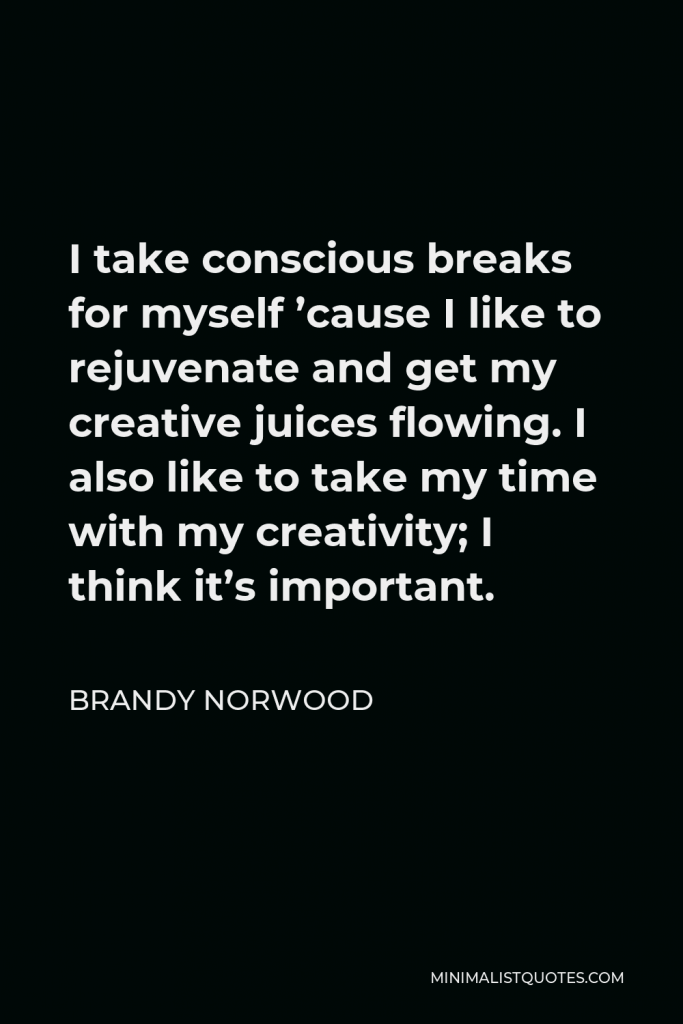 Brandy Norwood Quote - I take conscious breaks for myself ’cause I like to rejuvenate and get my creative juices flowing. I also like to take my time with my creativity; I think it’s important.