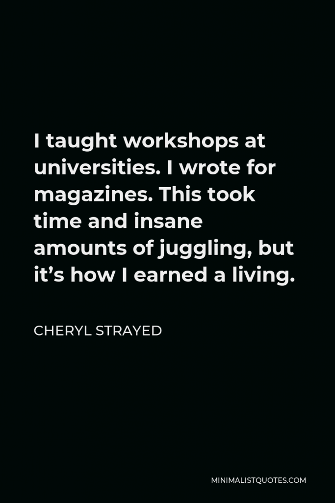 Cheryl Strayed Quote - I taught workshops at universities. I wrote for magazines. This took time and insane amounts of juggling, but it’s how I earned a living.
