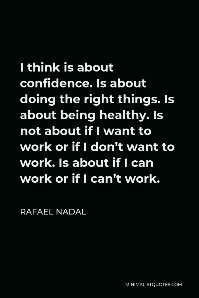 Rafael Nadal Quote - I think is about confidence. Is about doing the right things. Is about being healthy. Is not about if I want to work or if I don’t want to work. Is about if I can work or if I can’t work.