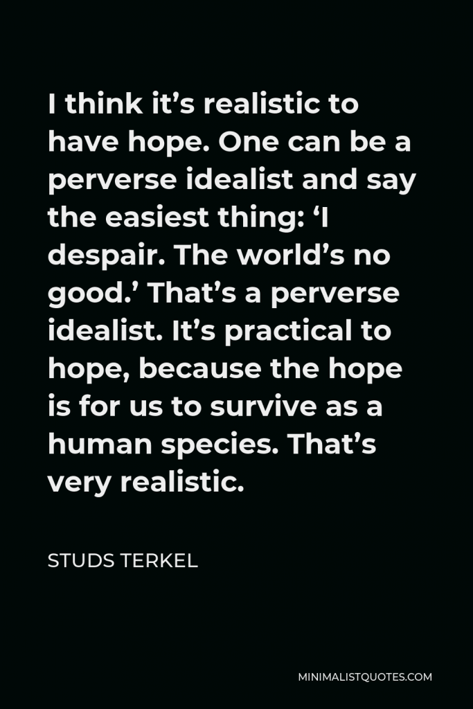 Studs Terkel Quote - I think it’s realistic to have hope. One can be a perverse idealist and say the easiest thing: ‘I despair. The world’s no good.’ That’s a perverse idealist. It’s practical to hope, because the hope is for us to survive as a human species. That’s very realistic.