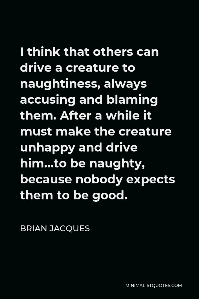 Brian Jacques Quote - I think that others can drive a creature to naughtiness, always accusing and blaming them. After a while it must make the creature unhappy and drive him…to be naughty, because nobody expects them to be good.