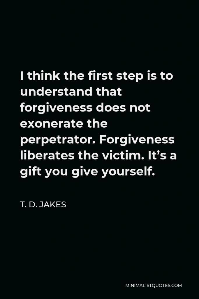 T. D. Jakes Quote - I think the first step is to understand that forgiveness does not exonerate the perpetrator. Forgiveness liberates the victim. It’s a gift you give yourself.