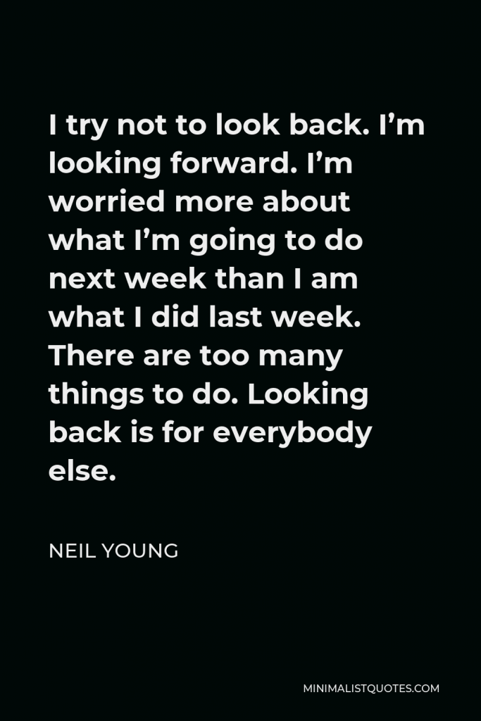 Neil Young Quote - I try not to look back. I’m looking forward. I’m worried more about what I’m going to do next week than I am what I did last week. There are too many things to do. Looking back is for everybody else.