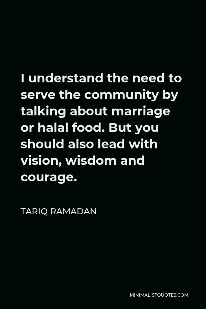 Tariq Ramadan Quote - I understand the need to serve the community by talking about marriage or halal food. But you should also lead with vision, wisdom and courage.