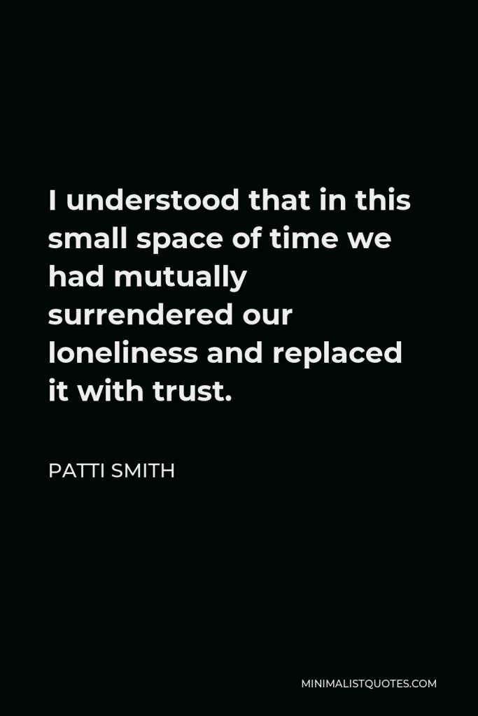 Patti Smith Quote - I understood that in this small space of time we had mutually surrendered our loneliness and replaced it with trust.