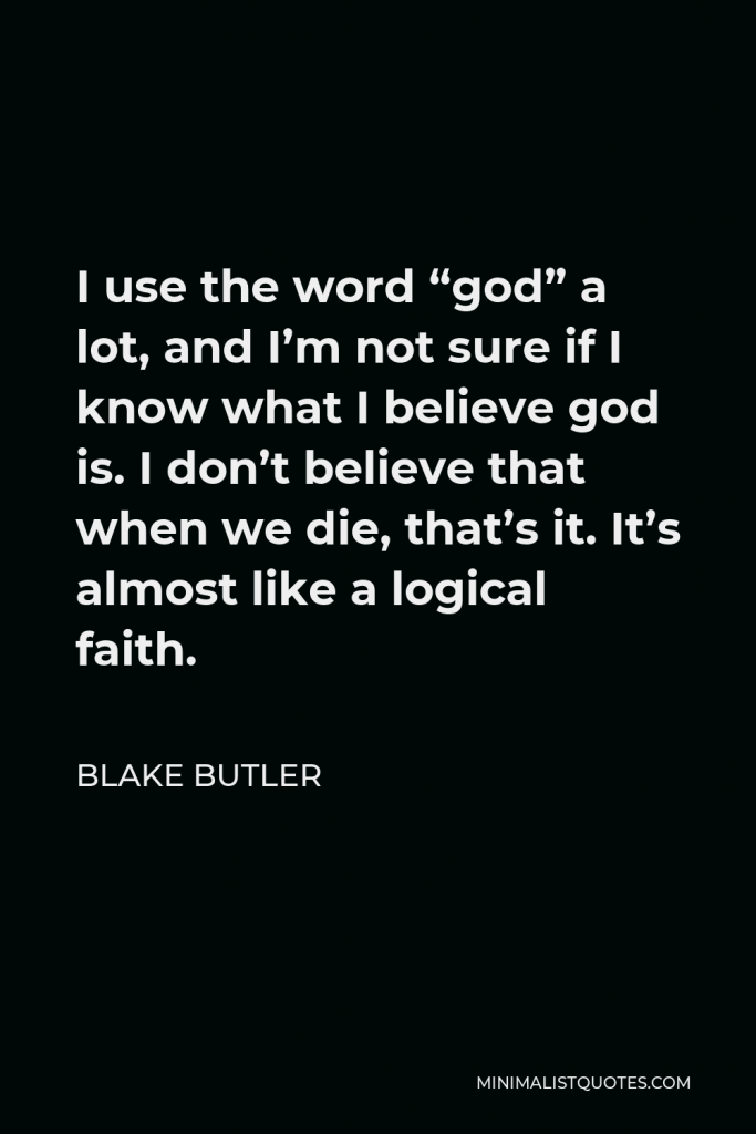 Blake Butler Quote - I use the word “god” a lot, and I’m not sure if I know what I believe god is. I don’t believe that when we die, that’s it. It’s almost like a logical faith.