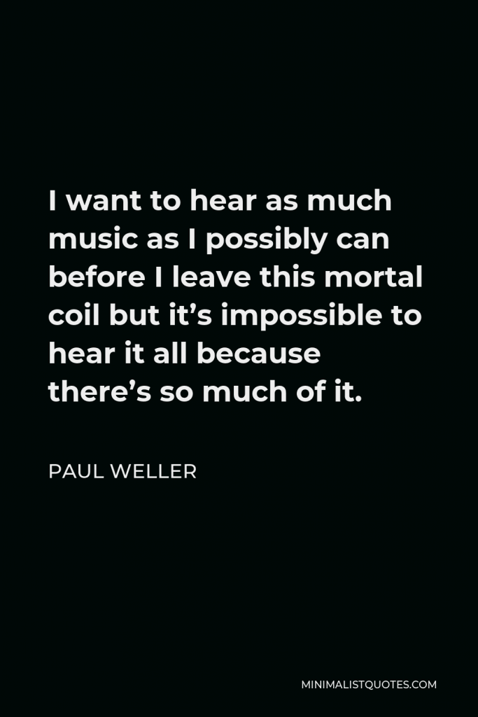 Paul Weller Quote - I want to hear as much music as I possibly can before I leave this mortal coil but it’s impossible to hear it all because there’s so much of it.