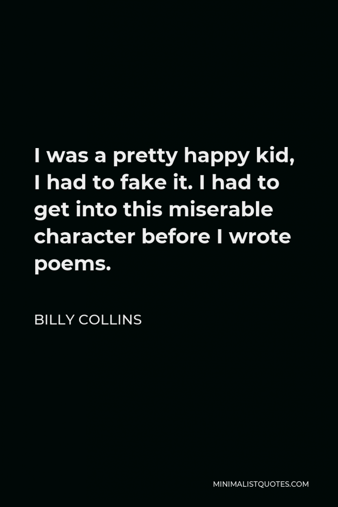 Billy Collins Quote - I was a pretty happy kid, I had to fake it. I had to get into this miserable character before I wrote poems.