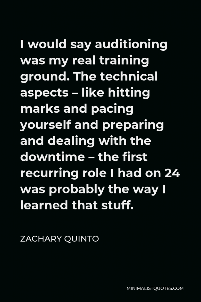 Zachary Quinto Quote - I would say auditioning was my real training ground. The technical aspects – like hitting marks and pacing yourself and preparing and dealing with the downtime – the first recurring role I had on 24 was probably the way I learned that stuff.