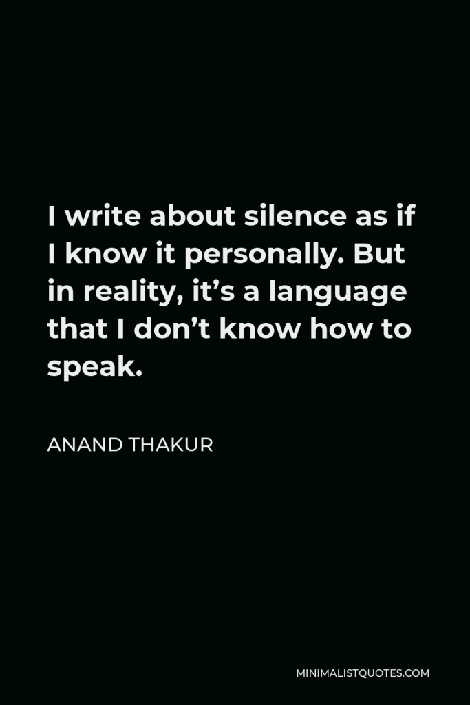 Anand Thakur Quote - I write about silence as if I know it personally. But in reality, it’s a language that I don’t know how to speak.