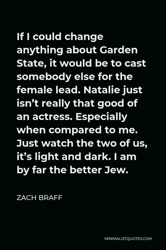Zach Braff Quote - If I could change anything about Garden State, it would be to cast somebody else for the female lead. Natalie just isn’t really that good of an actress. Especially when compared to me. Just watch the two of us, it’s light and dark. I am by far the better Jew.