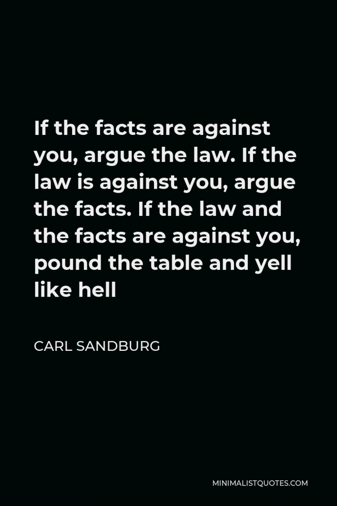 Carl Sandburg Quote - If the facts are against you, argue the law. If the law is against you, argue the facts. If the law and the facts are against you, pound the table and yell like hell