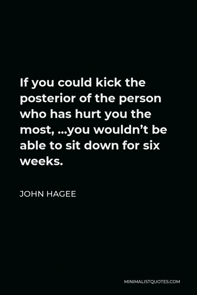 John Hagee Quote - If you could kick the posterior of the person who has hurt you the most, …you wouldn’t be able to sit down for six weeks.
