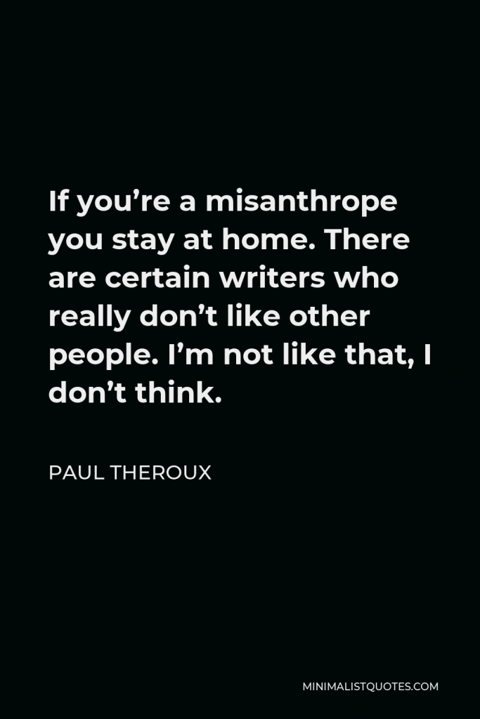 Paul Theroux Quote - If you’re a misanthrope you stay at home. There are certain writers who really don’t like other people. I’m not like that, I don’t think.