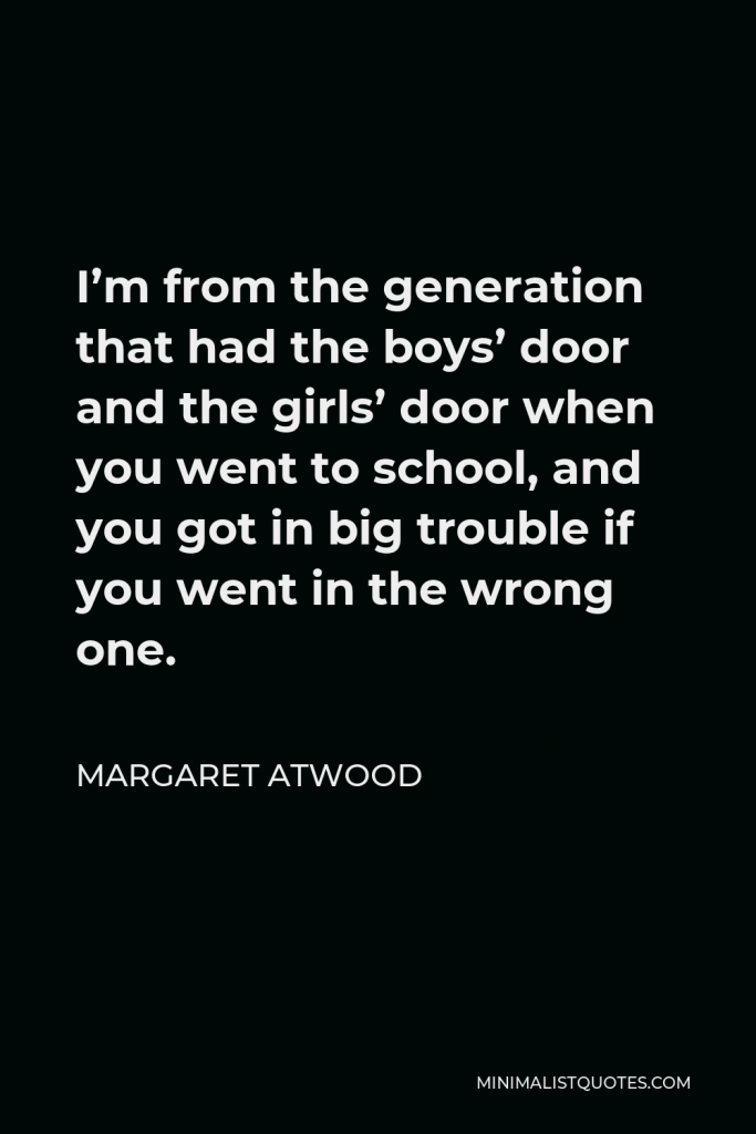 Margaret Atwood Quote - I’m from the generation that had the boys’ door and the girls’ door when you went to school, and you got in big trouble if you went in the wrong one.